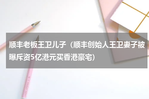 顺丰老板王卫儿子（顺丰创始人王卫妻子被曝斥资5亿港元买香港豪宅）
