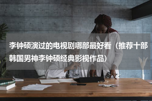 李钟硕演过的电视剧哪部最好看（推荐十部韩国男神李钟硕经典影视作品）