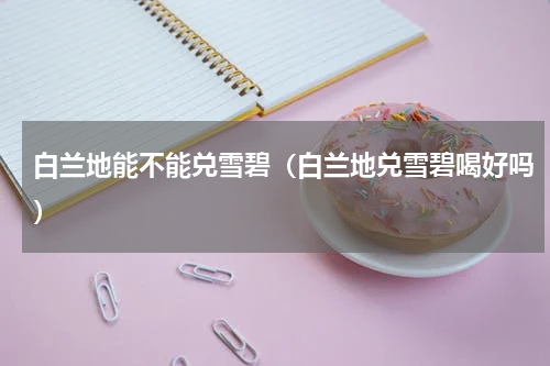 白兰地能不能兑雪碧（白兰地兑雪碧喝好吗）