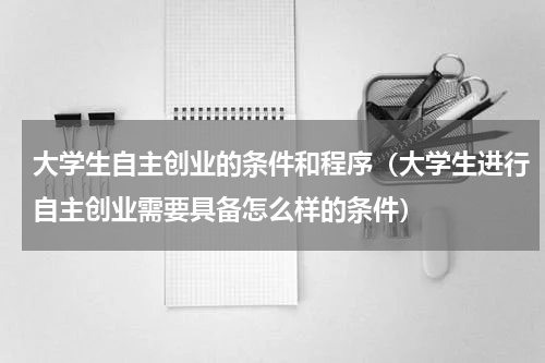 大学生自主创业的条件和程序（大学生进行自主创业需要具备怎么样的条件）