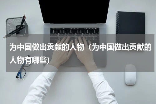 为中国做出贡献的人物（为中国做出贡献的人物有哪些）