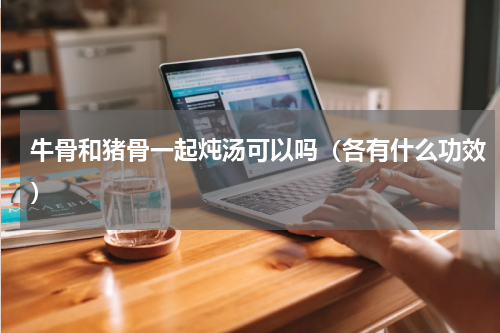 牛骨和猪骨一起炖汤可以吗（各有什么功效）