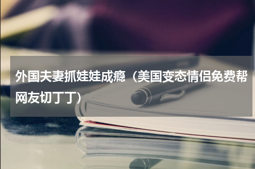 外国夫妻抓娃娃成瘾（美国变态情侣免费帮网友切丁丁）