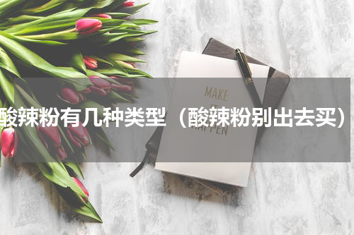 酸辣粉有几种类型（酸辣粉别出去买）