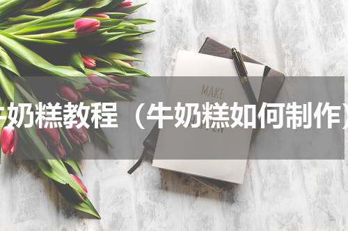 牛奶糕教程（牛奶糕如何制作）