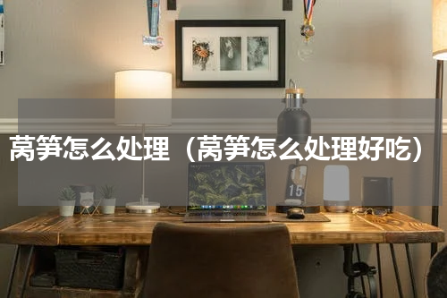 莴笋怎么处理（莴笋怎么处理好吃）