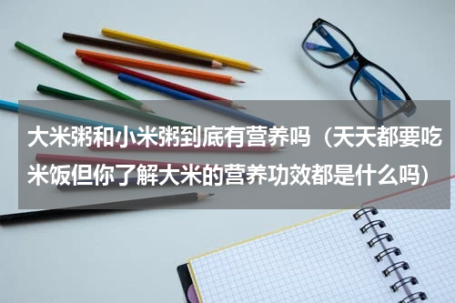 大米粥和小米粥到底有营养吗（天天都要吃米饭但你了解大米的营养功效都是什么吗）