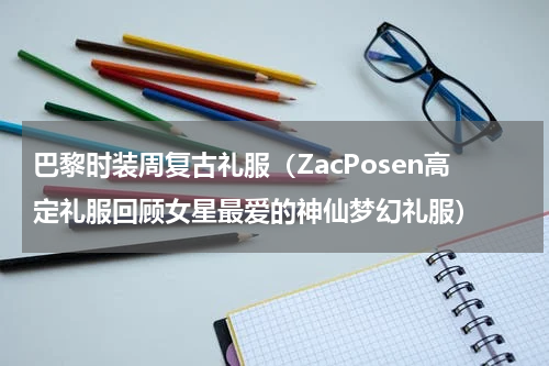 巴黎时装周复古礼服（ZacPosen高定礼服回顾女星最爱的神仙梦幻礼服）