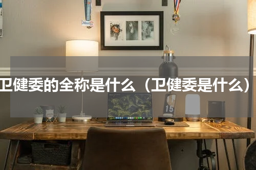 卫健委的全称是什么（卫健委是什么）
