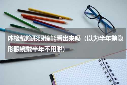 体检戴隐形眼镜能看出来吗（以为半年抛隐形眼镜戴半年不用脱）