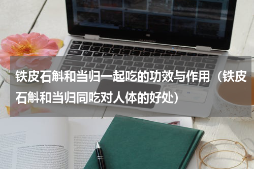 铁皮石斛和当归一起吃的功效与作用（铁皮石斛和当归同吃对人体的好处）