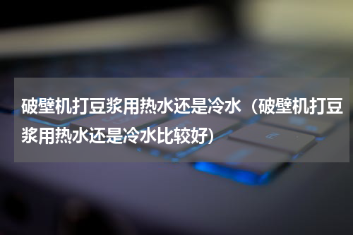 破壁机打豆浆用热水还是冷水（破壁机打豆浆用热水还是冷水比较好）