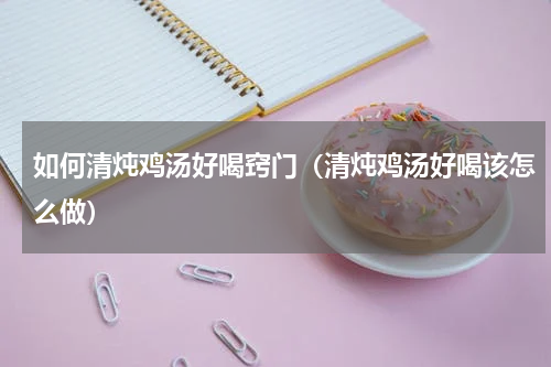 如何清炖鸡汤好喝窍门（清炖鸡汤好喝该怎么做）