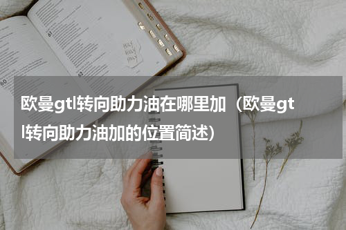 欧曼gtl转向助力油在哪里加（欧曼gtl转向助力油加的位置简述）