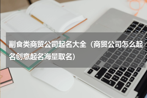 副食类商贸公司起名大全（商贸公司怎么起名创意起名海量取名）
