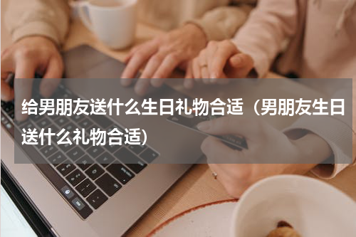 给男朋友送什么生日礼物合适（男朋友生日送什么礼物合适）