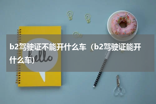 b2驾驶证不能开什么车（b2驾驶证能开什么车）