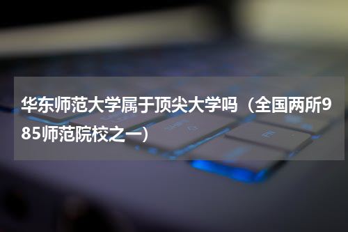 华东师范大学属于顶尖大学吗（全国两所985师范院校之一）
