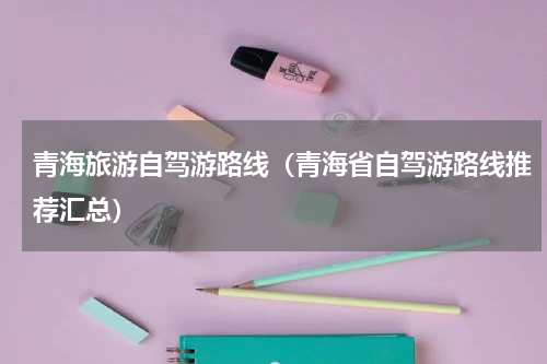 青海旅游自驾游路线（青海省自驾游路线推荐汇总）