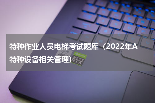 特种作业人员电梯考试题库（2022年A特种设备相关管理）