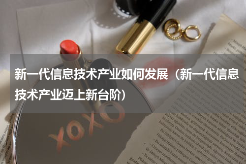 新一代信息技术产业如何发展（新一代信息技术产业迈上新台阶）