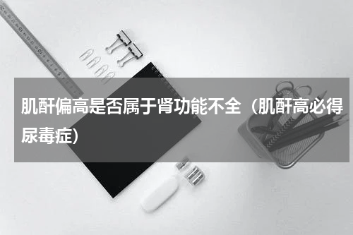 肌酐偏高是否属于肾功能不全（肌酐高必得尿毒症）