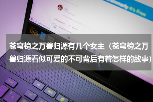 苍穹榜之万兽归源有几个女主（苍穹榜之万兽归源看似可爱的不可背后有着怎样的故事）