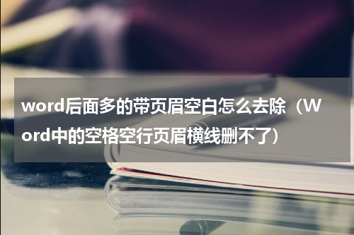 word后面多的带页眉空白怎么去除（Word中的空格空行页眉横线删不了）