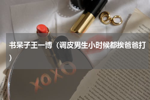 书呆子王一博（调皮男生小时候都挨爸爸打）