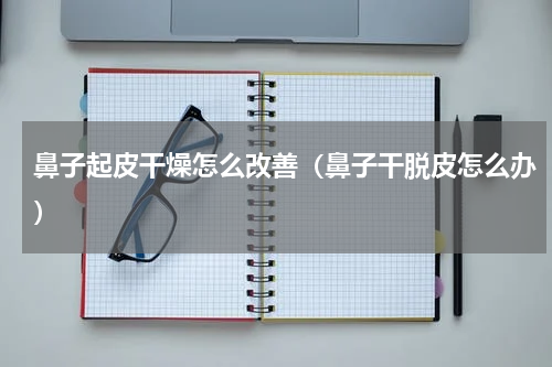 鼻子起皮干燥怎么改善（鼻子干脱皮怎么办）