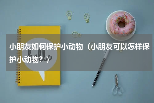 小朋友如何保护小动物（小朋友可以怎样保护小动物？）