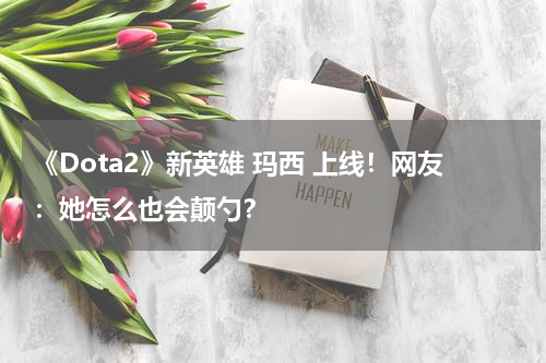 《Dota2》新英雄 玛西 上线！网友：她怎么也会颠勺？