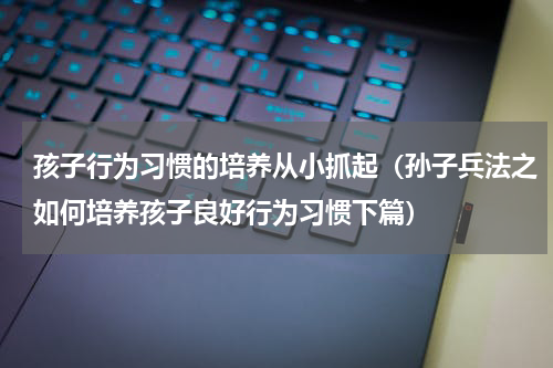 孩子行为习惯的培养从小抓起（孙子兵法之如何培养孩子良好行为习惯下篇）