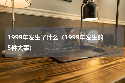 1999年发生了什么（1999年发生的5件大事）