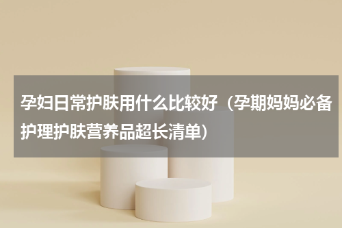 孕妇日常护肤用什么比较好（孕期妈妈必备护理护肤营养品超长清单）