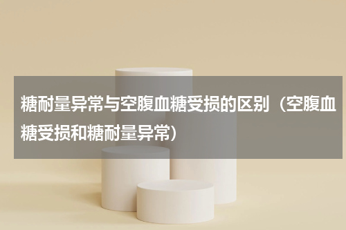 糖耐量异常与空腹血糖受损的区别（空腹血糖受损和糖耐量异常）