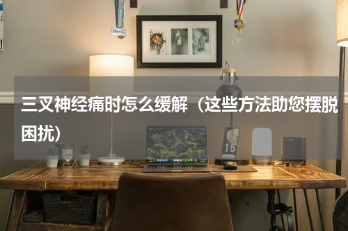 三叉神经痛时怎么缓解（这些方法助您摆脱困扰）