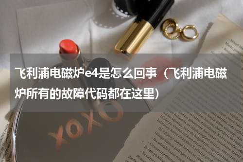 飞利浦电磁炉e4是怎么回事（飞利浦电磁炉所有的故障代码都在这里）