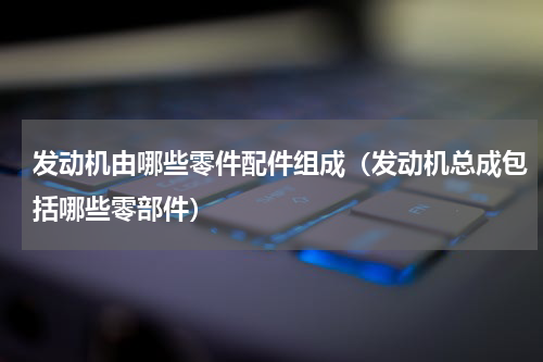 发动机由哪些零件配件组成（发动机总成包括哪些零部件）