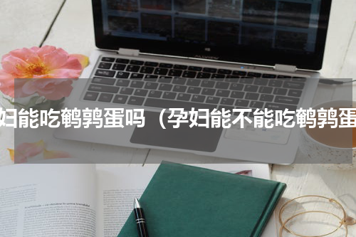 孕妇能吃鹌鹑蛋吗（孕妇能不能吃鹌鹑蛋）