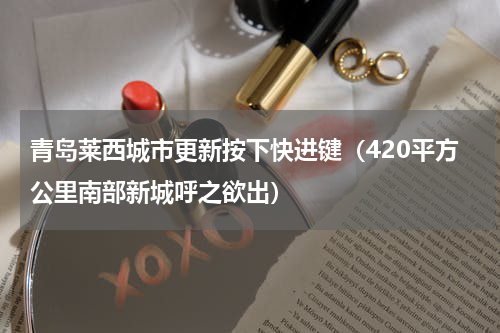 青岛莱西城市更新按下快进键（420平方公里南部新城呼之欲出）