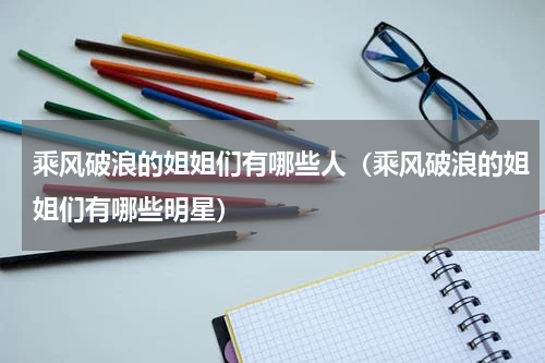 乘风破浪的姐姐们有哪些人（乘风破浪的姐姐们有哪些明星）
