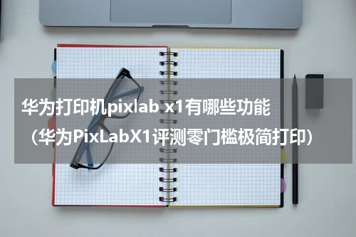 华为打印机pixlab x1有哪些功能（华为PixLabX1评测零门槛极简打印）