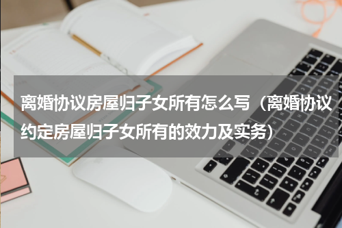 离婚协议房屋归子女所有怎么写（离婚协议约定房屋归子女所有的效力及实务）