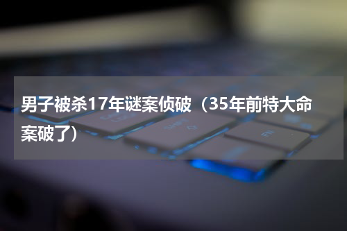 男子被杀17年谜案侦破（35年前特大命案破了）