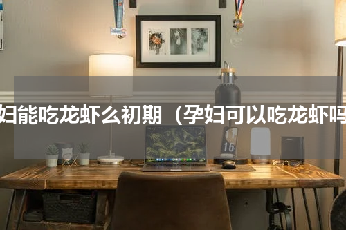 孕妇能吃龙虾么初期（孕妇可以吃龙虾吗）