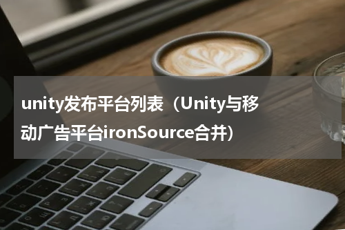 unity发布平台列表（Unity与移动广告平台ironSource合并）