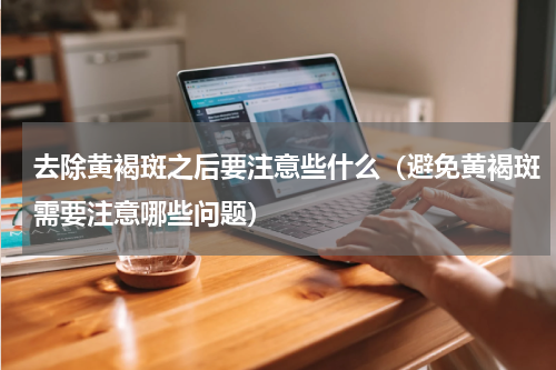 去除黄褐斑之后要注意些什么（避免黄褐斑需要注意哪些问题）