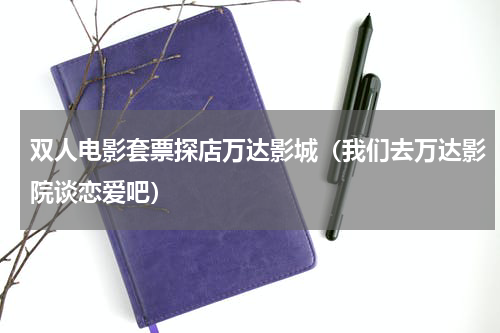双人电影套票探店万达影城（我们去万达影院谈恋爱吧）