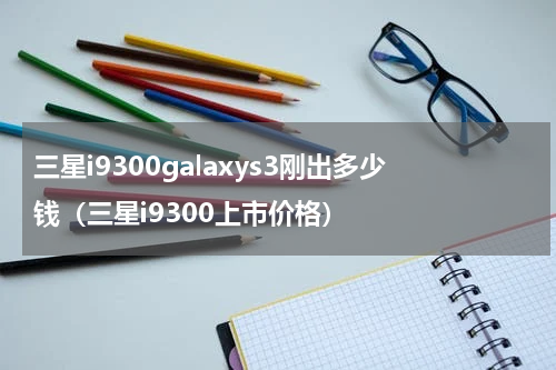 三星i9300galaxys3刚出多少钱（三星i9300上市价格）